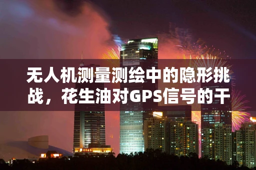 无人机测量测绘中的隐形挑战，花生油对GPS信号的干扰？