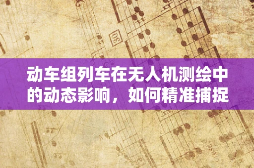 动车组列车在无人机测绘中的动态影响，如何精准捕捉？