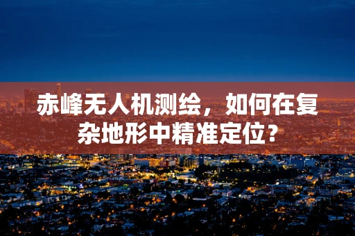 赤峰无人机测绘，如何在复杂地形中精准定位？
