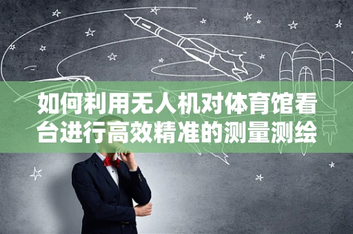 如何利用无人机对体育馆看台进行高效精准的测量测绘？