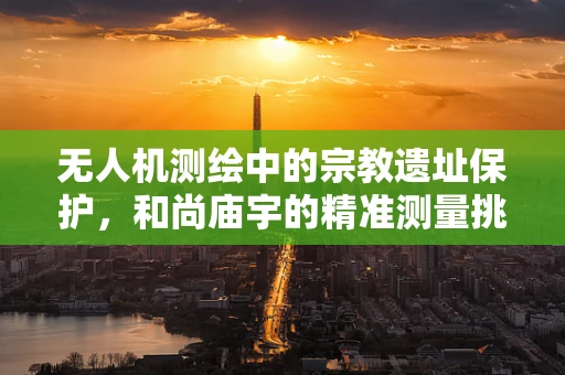 无人机测绘中的宗教遗址保护，和尚庙宇的精准测量挑战