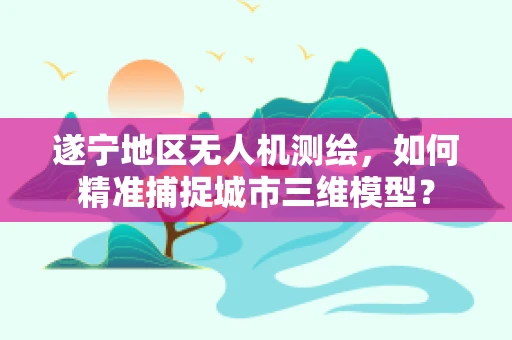 遂宁地区无人机测绘，如何精准捕捉城市三维模型？
