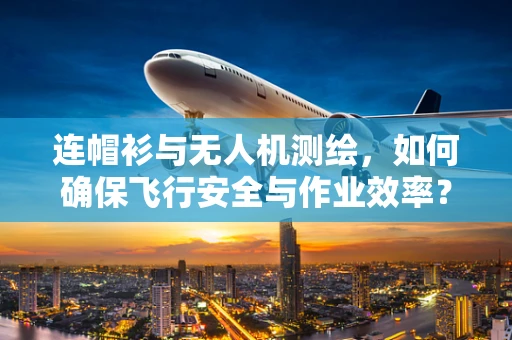 连帽衫与无人机测绘，如何确保飞行安全与作业效率？