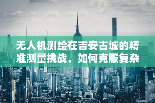 无人机测绘在吉安古城的精准测量挑战，如何克服复杂地形与历史遗迹保护？