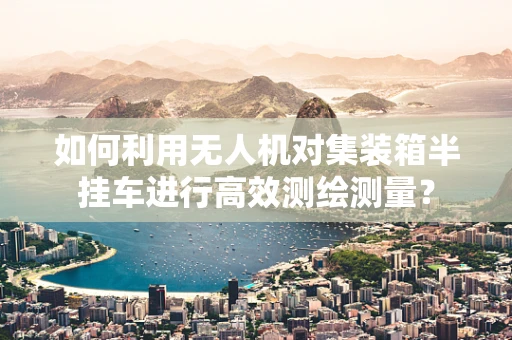 如何利用无人机对集装箱半挂车进行高效测绘测量？