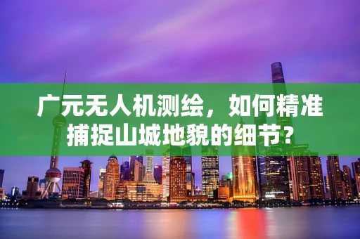 广元无人机测绘，如何精准捕捉山城地貌的细节？