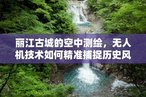 丽江古城的空中测绘，无人机技术如何精准捕捉历史风貌？