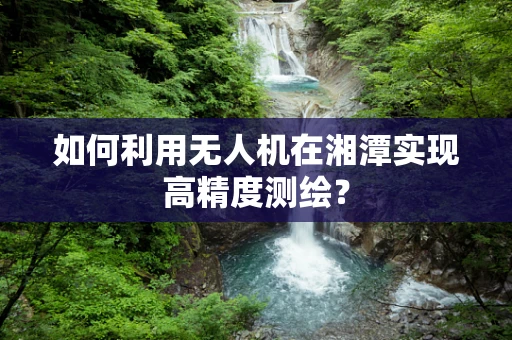 如何利用无人机在湘潭实现高精度测绘？
