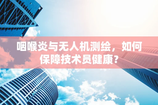 咽喉炎与无人机测绘，如何保障技术员健康？