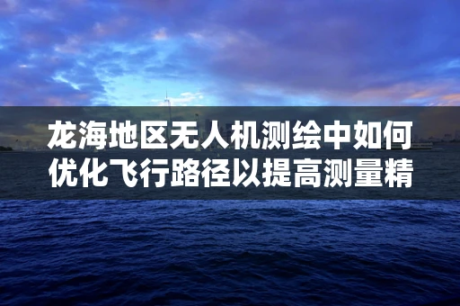 龙海地区无人机测绘中如何优化飞行路径以提高测量精度？