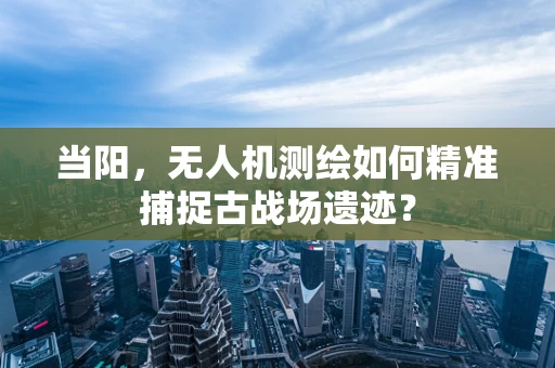 当阳，无人机测绘如何精准捕捉古战场遗迹？