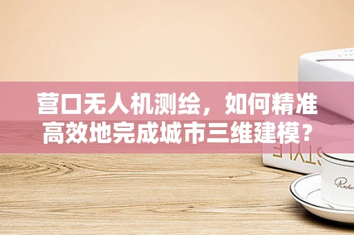 营口无人机测绘，如何精准高效地完成城市三维建模？