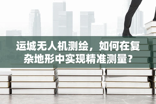 运城无人机测绘，如何在复杂地形中实现精准测量？