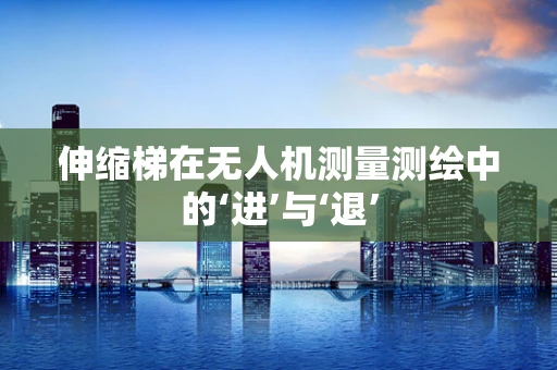 伸缩梯在无人机测量测绘中的‘进’与‘退’