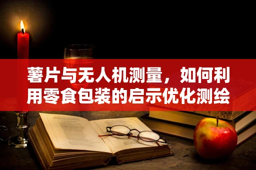 薯片与无人机测量，如何利用零食包装的启示优化测绘精度？