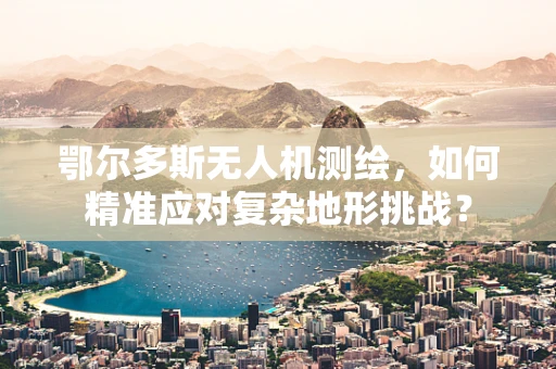 鄂尔多斯无人机测绘，如何精准应对复杂地形挑战？