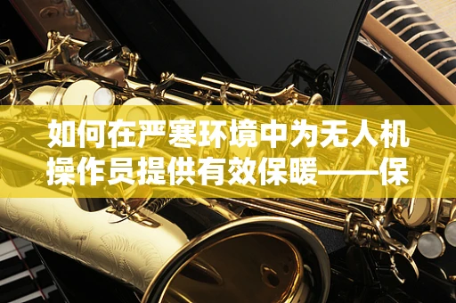 如何在严寒环境中为无人机操作员提供有效保暖——保暖服的选择与考量