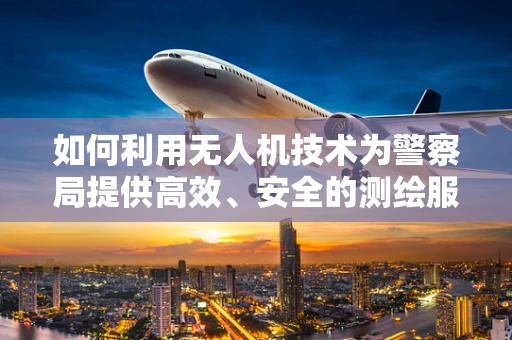 如何利用无人机技术为警察局提供高效、安全的测绘服务？