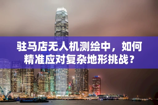驻马店无人机测绘中，如何精准应对复杂地形挑战？