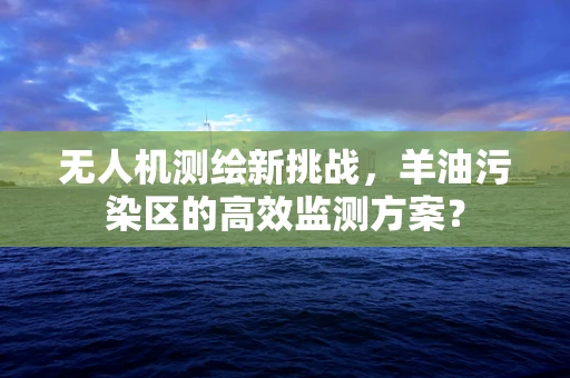 无人机测绘新挑战，羊油污染区的高效监测方案？