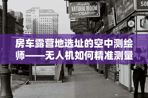 房车露营地选址的空中测绘师——无人机如何精准测量测绘？