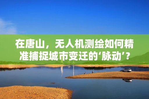 在唐山，无人机测绘如何精准捕捉城市变迁的‘脉动’？