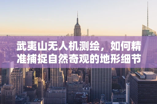 武夷山无人机测绘，如何精准捕捉自然奇观的地形细节？