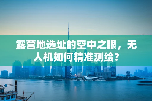 露营地选址的空中之眼，无人机如何精准测绘？