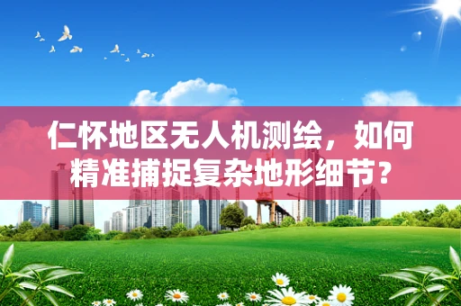 仁怀地区无人机测绘，如何精准捕捉复杂地形细节？