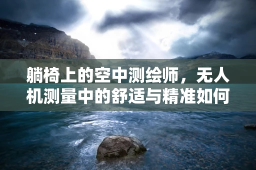 躺椅上的空中测绘师，无人机测量中的舒适与精准如何平衡？