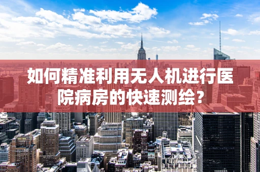 如何精准利用无人机进行医院病房的快速测绘？