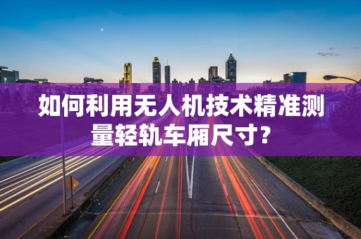 如何利用无人机技术精准测量轻轨车厢尺寸？