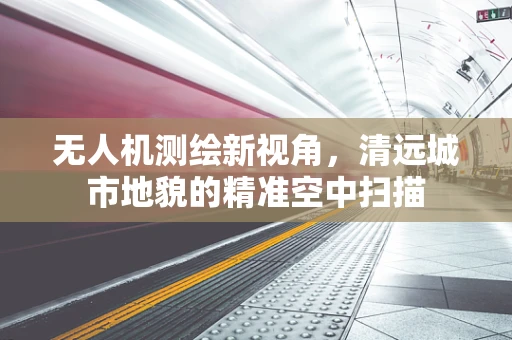 无人机测绘新视角，清远城市地貌的精准空中扫描