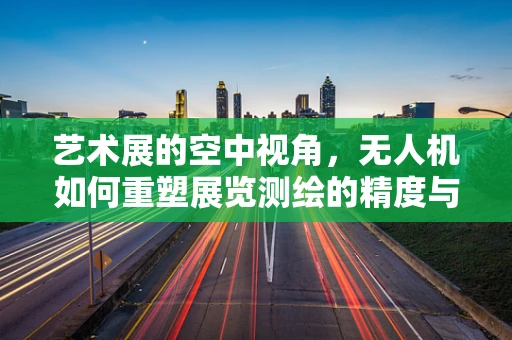 艺术展的空中视角，无人机如何重塑展览测绘的精度与创意？