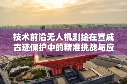 技术前沿无人机测绘在宣威古迹保护中的精准挑战与应对