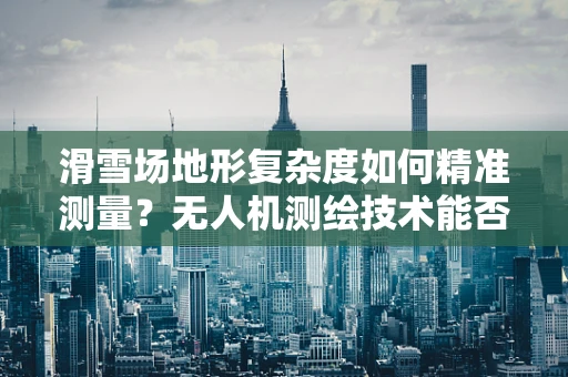 滑雪场地形复杂度如何精准测量？无人机测绘技术能否提供解决方案？