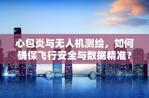 心包炎与无人机测绘，如何确保飞行安全与数据精准？