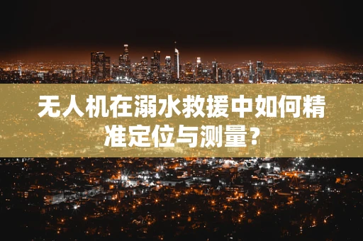 无人机在溺水救援中如何精准定位与测量？