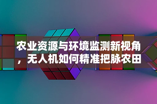 农业资源与环境监测新视角，无人机如何精准把脉农田生态？