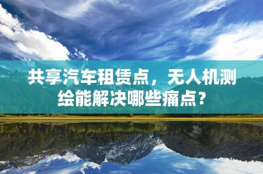 共享汽车租赁点，无人机测绘能解决哪些痛点？