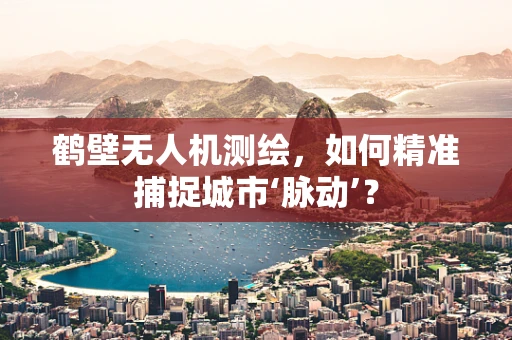 鹤壁无人机测绘，如何精准捕捉城市‘脉动’？