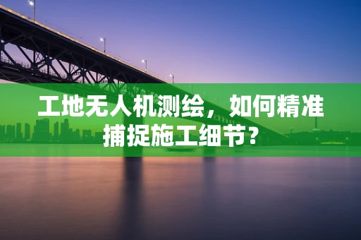 工地无人机测绘，如何精准捕捉施工细节？