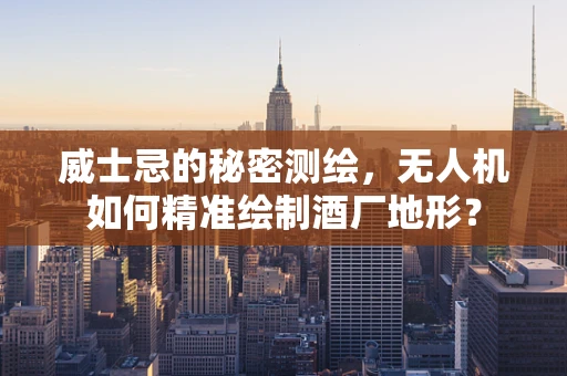 威士忌的秘密测绘，无人机如何精准绘制酒厂地形？