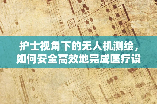 护士视角下的无人机测绘，如何安全高效地完成医疗设施的快速测绘？