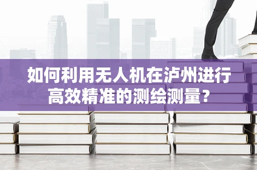 如何利用无人机在泸州进行高效精准的测绘测量？