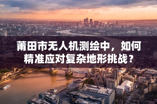 莆田市无人机测绘中，如何精准应对复杂地形挑战？