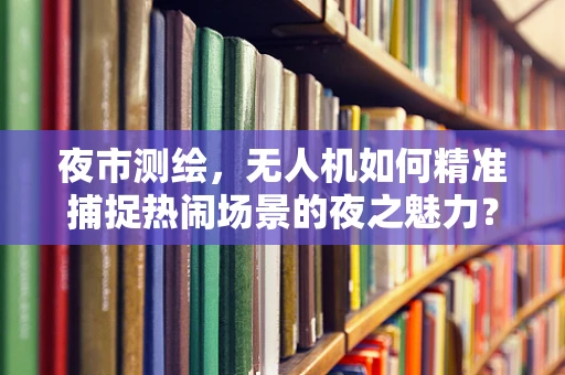 夜市测绘，无人机如何精准捕捉热闹场景的夜之魅力？