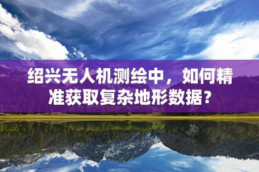 绍兴无人机测绘中，如何精准获取复杂地形数据？