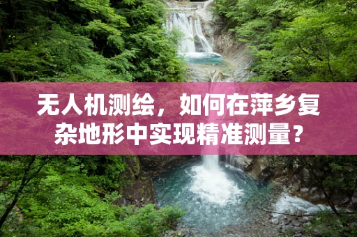无人机测绘，如何在萍乡复杂地形中实现精准测量？