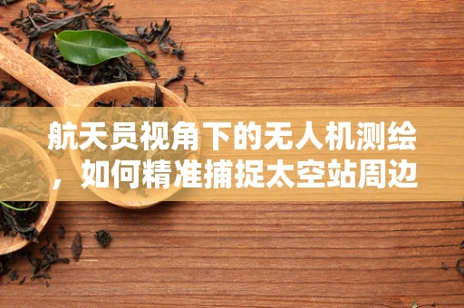航天员视角下的无人机测绘，如何精准捕捉太空站周边环境？